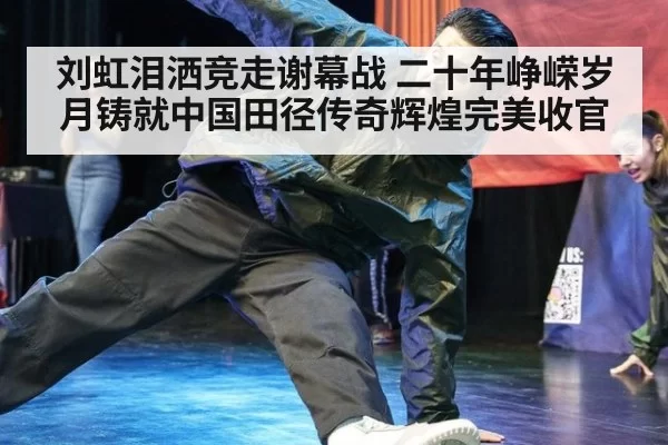 刘虹泪洒竞走谢幕战 二十年峥嵘岁月铸就中国田径传奇辉煌完美收官